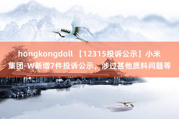 hongkongdoll 【12315投诉公示】小米集团-W新增7件投诉公示，涉过甚他质料问题等