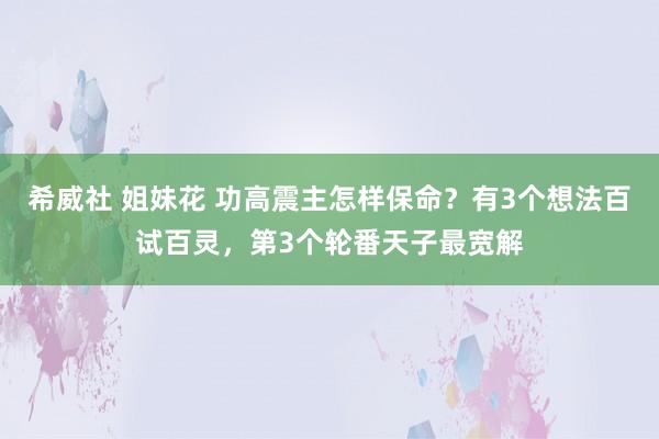 希威社 姐妹花 功高震主怎样保命？有3个想法百试百灵，第3个轮番天子最宽解