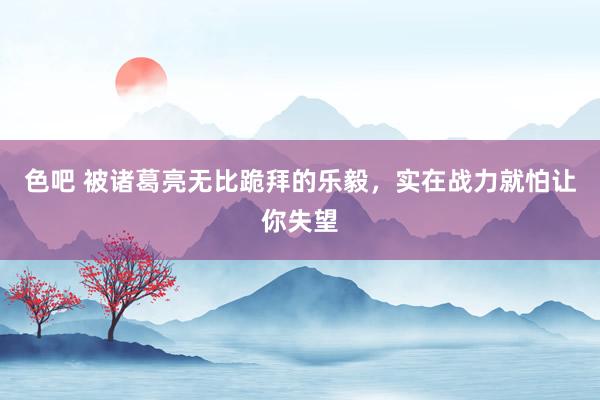 色吧 被诸葛亮无比跪拜的乐毅，实在战力就怕让你失望