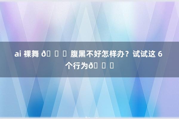 ai 裸舞 💖腹黑不好怎样办？试试这 6 个行为💖