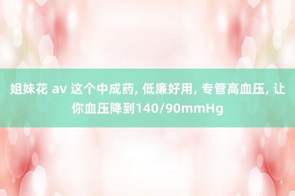 姐妹花 av 这个中成药， 低廉好用， 专管高血压， 让你血压降到140/90mmHg