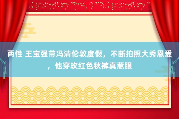 两性 王宝强带冯清伦敦度假，不断拍照大秀恩爱，他穿玫红色秋裤真惹眼