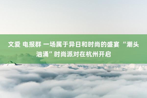 文爱 电报群 一场属于异日和时尚的盛宴 “潮头汹涌”时尚派对在杭州开启