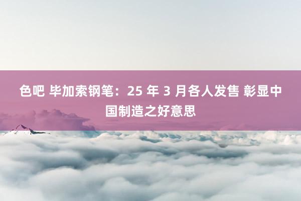 色吧 毕加索钢笔：25 年 3 月各人发售 彰显中国制造之好意思