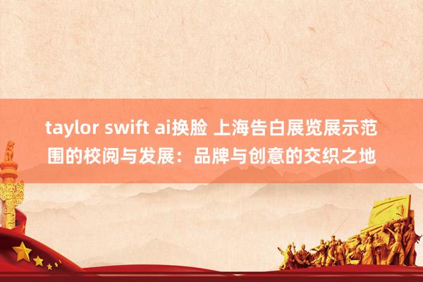 taylor swift ai换脸 上海告白展览展示范围的校阅与发展：品牌与创意的交织之地