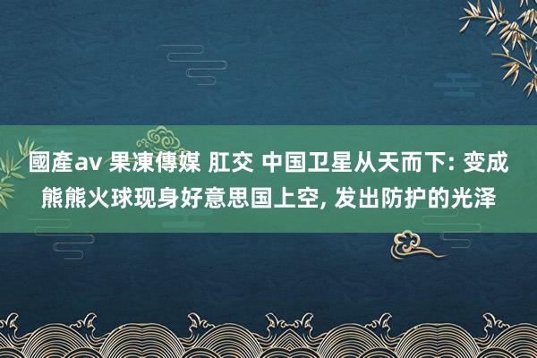 國產av 果凍傳媒 肛交 中国卫星从天而下: 变成熊熊火球现身好意思国上空， 发出防护的光泽