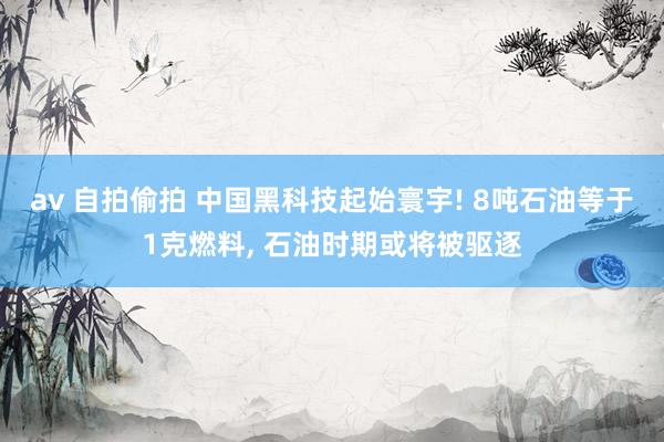 av 自拍偷拍 中国黑科技起始寰宇! 8吨石油等于1克燃料， 石油时期或将被驱逐