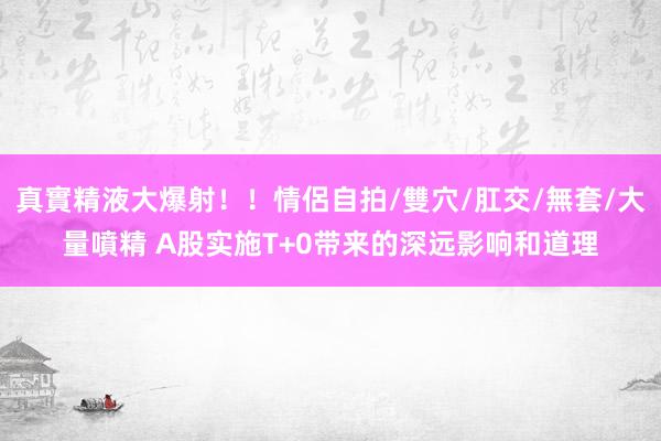 真實精液大爆射！！情侶自拍/雙穴/肛交/無套/大量噴精 A股实施T+0带来的深远影响和道理