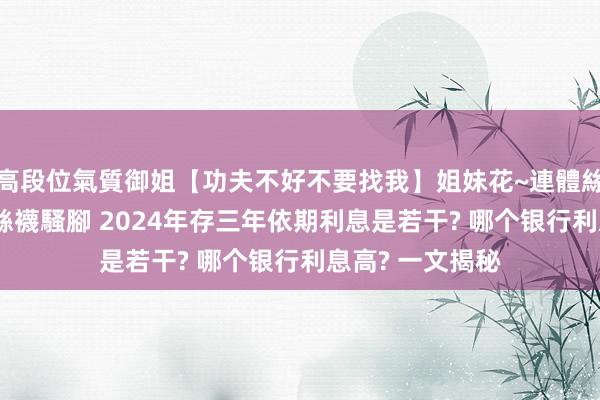 高段位氣質御姐【功夫不好不要找我】姐妹花~連體絲襪~大奶晃動~絲襪騷腳 2024年存三年依期利息是若干? 哪个银行利息高? 一文揭秘