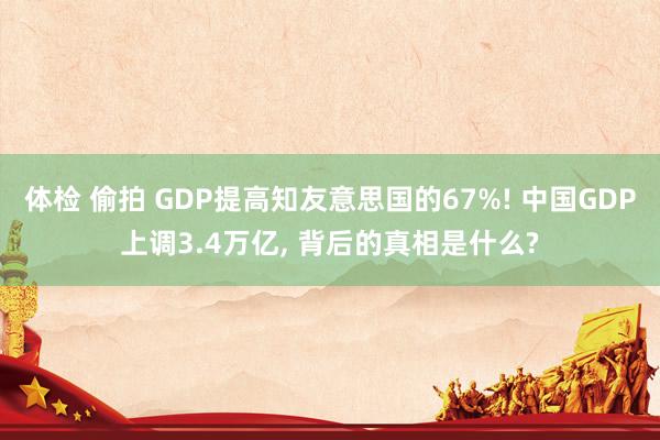 体检 偷拍 GDP提高知友意思国的67%! 中国GDP上调3.4万亿， 背后的真相是什么?