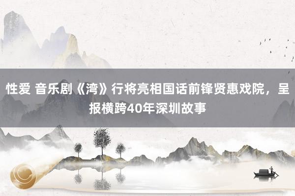 性爱 音乐剧《湾》行将亮相国话前锋贤惠戏院，呈报横跨40年深圳故事