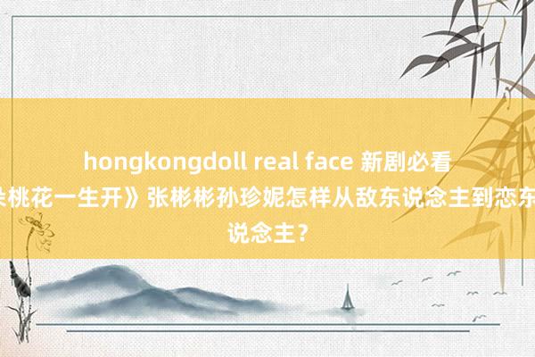 hongkongdoll real face 新剧必看！《千朵桃花一生开》张彬彬孙珍妮怎样从敌东说念主到恋东说念主？