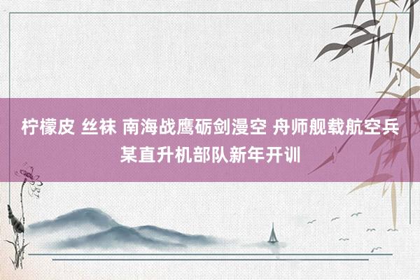 柠檬皮 丝袜 南海战鹰砺剑漫空 舟师舰载航空兵某直升机部队新年开训