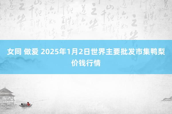 女同 做爱 2025年1月2日世界主要批发市集鸭梨价钱行情