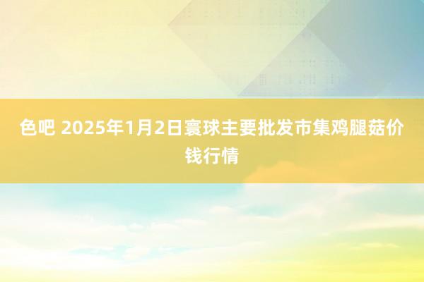 色吧 2025年1月2日寰球主要批发市集鸡腿菇价钱行情