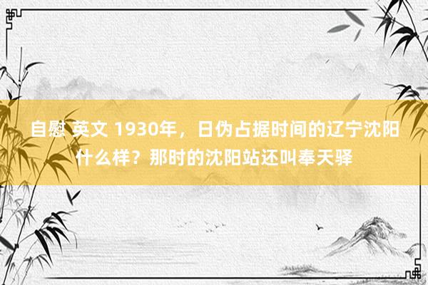 自慰 英文 1930年，日伪占据时间的辽宁沈阳什么样？那时的沈阳站还叫奉天驿