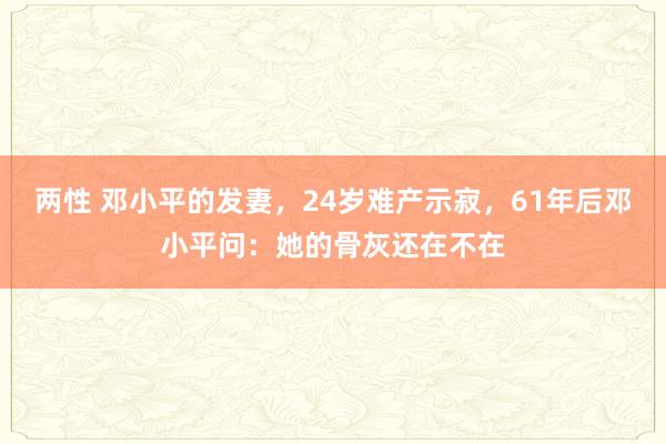 两性 邓小平的发妻，24岁难产示寂，61年后邓小平问：她的骨灰还在不在