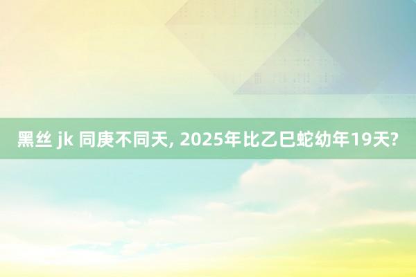 黑丝 jk 同庚不同天， 2025年比乙巳蛇幼年19天?