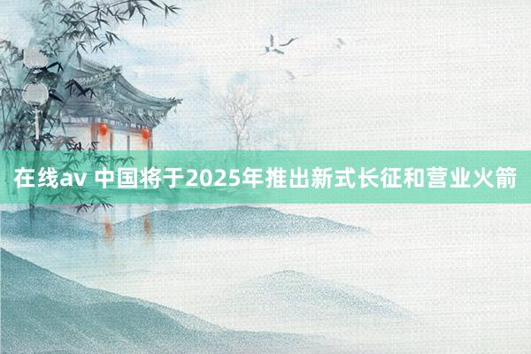 在线av 中国将于2025年推出新式长征和营业火箭