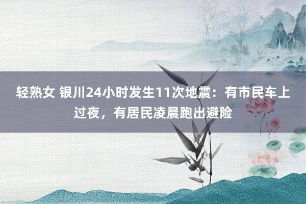 轻熟女 银川24小时发生11次地震：有市民车上过夜，有居民凌晨跑出避险