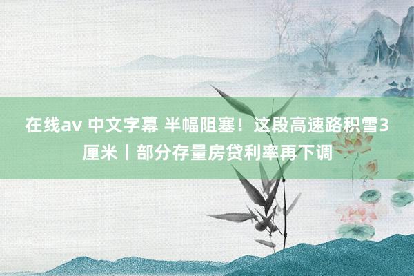 在线av 中文字幕 半幅阻塞！这段高速路积雪3厘米丨部分存量房贷利率再下调