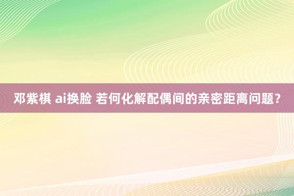 邓紫棋 ai换脸 若何化解配偶间的亲密距离问题？