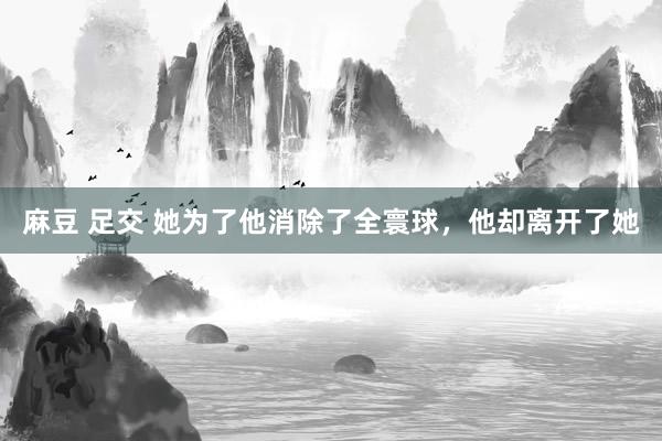 麻豆 足交 她为了他消除了全寰球，他却离开了她