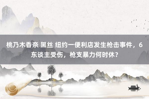 桃乃木香奈 黑丝 纽约一便利店发生枪击事件，6东谈主受伤，枪支暴力何时休？