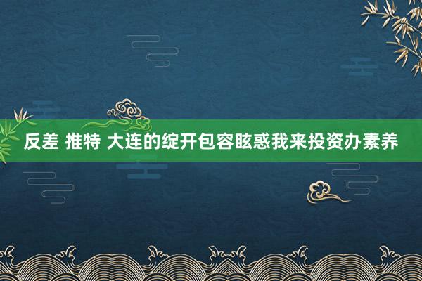 反差 推特 大连的绽开包容眩惑我来投资办素养