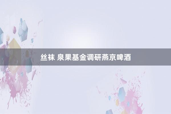 丝袜 泉果基金调研燕京啤酒