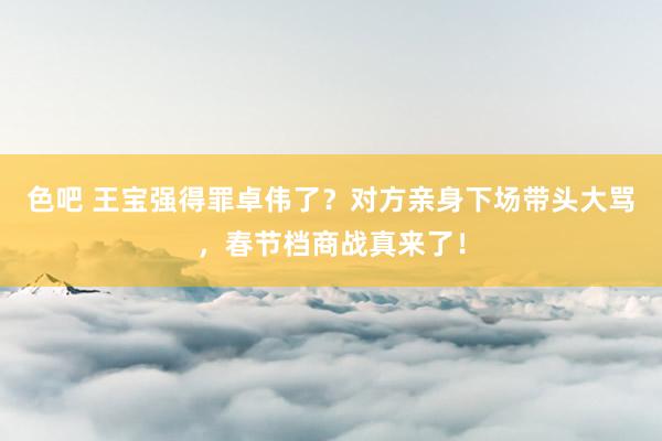 色吧 王宝强得罪卓伟了？对方亲身下场带头大骂，春节档商战真来了！