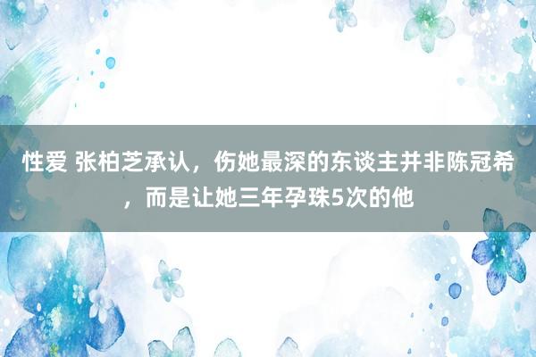 性爱 张柏芝承认，伤她最深的东谈主并非陈冠希，而是让她三年孕珠5次的他