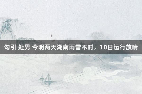 勾引 处男 今明两天湖南雨雪不时，10日运行放晴