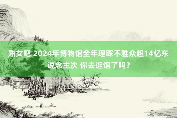 熟女吧 2024年博物馆全年理睬不雅众超14亿东说念主次 你去逛馆了吗？