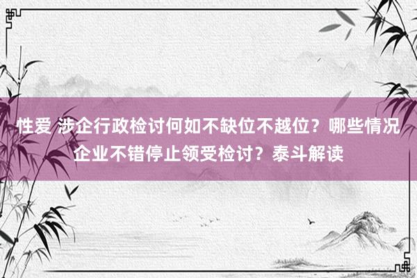 性爱 涉企行政检讨何如不缺位不越位？哪些情况企业不错停止领受检讨？泰斗解读