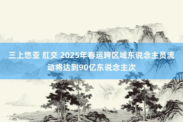 三上悠亚 肛交 2025年春运跨区域东说念主员流动将达到90亿东说念主次