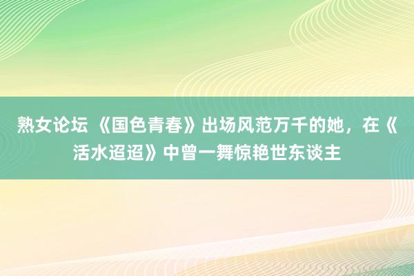 熟女论坛 《国色青春》出场风范万千的她，在《活水迢迢》中曾一舞惊艳世东谈主