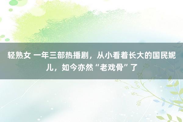 轻熟女 一年三部热播剧，从小看着长大的国民妮儿，如今亦然“老戏骨”了