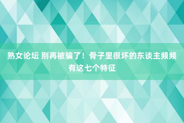 熟女论坛 别再被骗了！骨子里很坏的东谈主频频有这七个特征