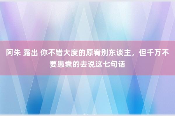 阿朱 露出 你不错大度的原宥别东谈主，但千万不要愚蠢的去说这七句话