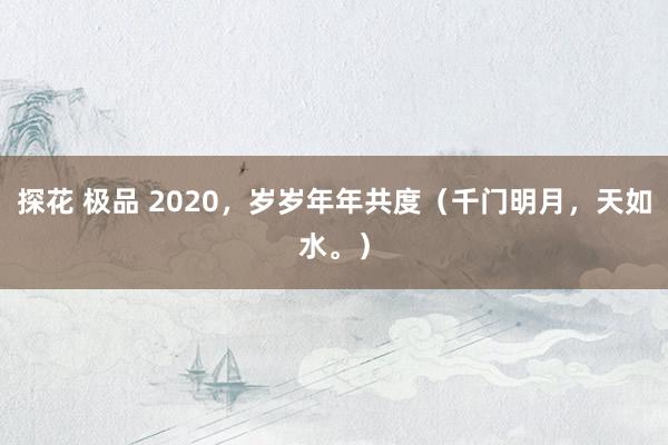 探花 极品 2020，岁岁年年共度（千门明月，天如水。）