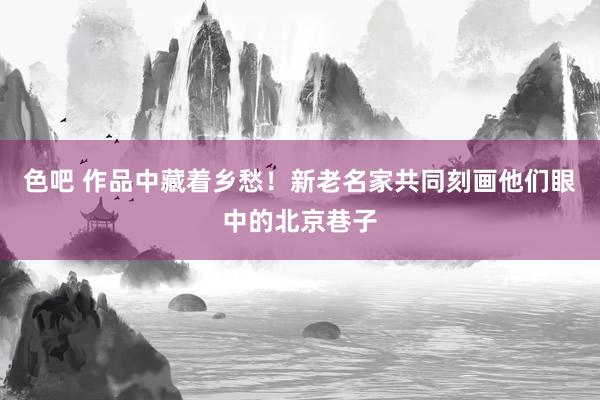 色吧 作品中藏着乡愁！新老名家共同刻画他们眼中的北京巷子