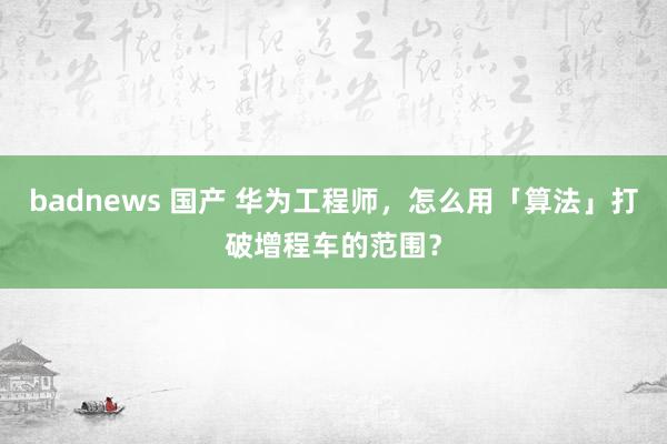 badnews 国产 华为工程师，怎么用「算法」打破增程车的范围？