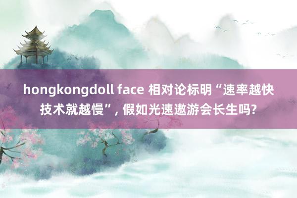 hongkongdoll face 相对论标明“速率越快技术就越慢”， 假如光速遨游会长生吗?