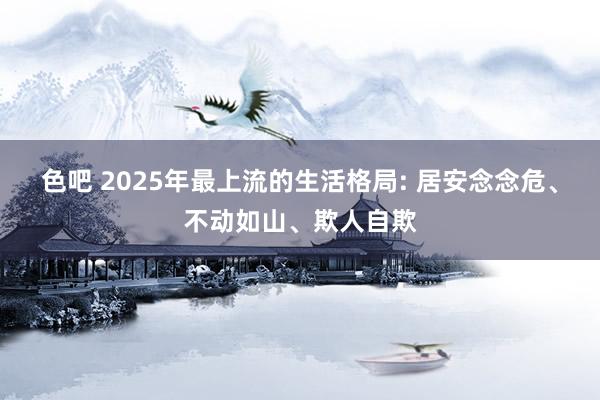 色吧 2025年最上流的生活格局: 居安念念危、不动如山、欺人自欺