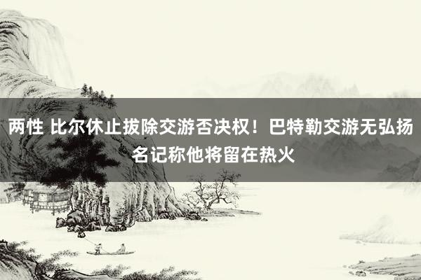 两性 比尔休止拔除交游否决权！巴特勒交游无弘扬 名记称他将留在热火