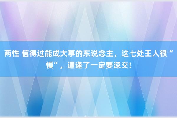 两性 信得过能成大事的东说念主，这七处王人很“慢”，遭逢了一定要深交!