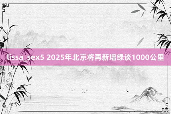 lissa_sex5 2025年北京将再新增绿谈1000公里