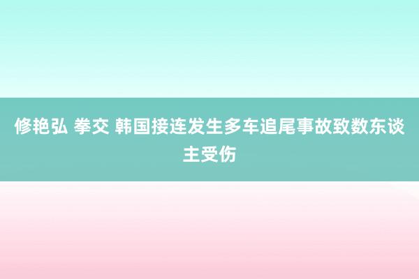 修艳弘 拳交 韩国接连发生多车追尾事故致数东谈主受伤