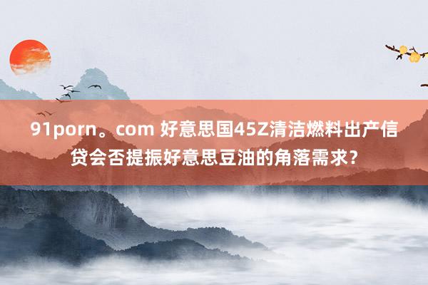 91porn。com 好意思国45Z清洁燃料出产信贷会否提振好意思豆油的角落需求？